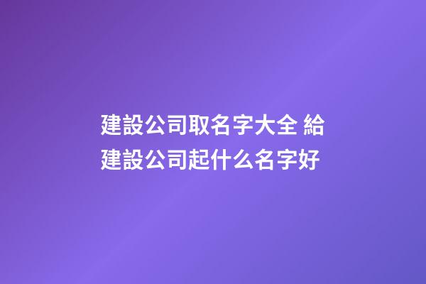 建設公司取名字大全 給建設公司起什么名字好